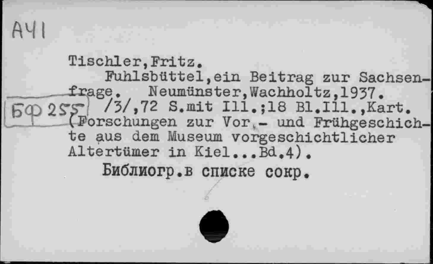 ﻿A41
Tischler,Fritz.
Fuhlsbüttel,ein Beitrag zur Sachsen-_____—frage.	Neumünster,Wachholtz,1937 • iß’CQSS'r! /5/,72 S.mit Ill.$18 Bl.Ill.,Kart. ILX- ^Forschungen zur Vort~ und Frühgeschich te aus dem Museum vorgeschichtlicher Altertümer in Kiel..,Bd,4).
Библиогр.в списке сокр.